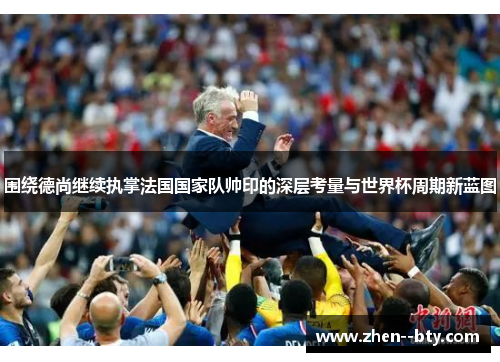 围绕德尚继续执掌法国国家队帅印的深层考量与世界杯周期新蓝图