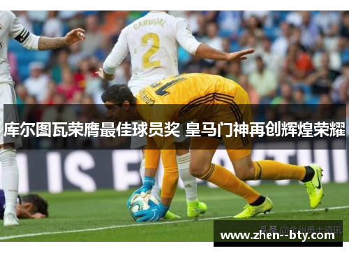 库尔图瓦荣膺最佳球员奖 皇马门神再创辉煌荣耀 库尔图瓦荣膺最佳球员奖 皇马门神再创辉煌荣耀