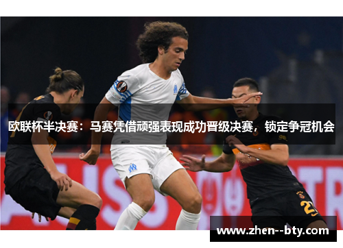 欧联杯半决赛：马赛凭借顽强表现成功晋级决赛，锁定争冠机会