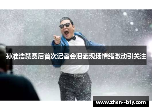 孙准浩禁赛后首次记者会泪洒现场情绪激动引关注 孙准浩禁赛后首次记者会泪洒现场情绪激动引关注