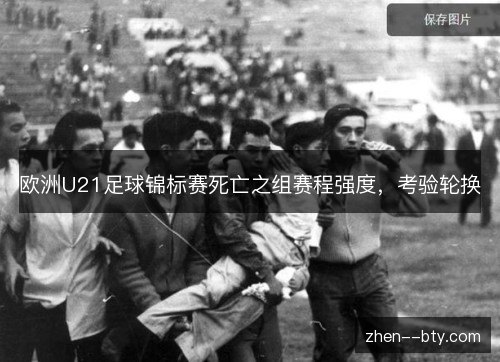 欧洲U21足球锦标赛死亡之组赛程强度,考验轮换 欧洲U21足球锦标赛死亡之组赛程强度,考验轮换